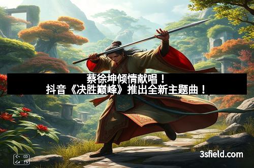 蔡徐坤倾情献唱！抖音《决胜巅峰》推出全新主题曲！